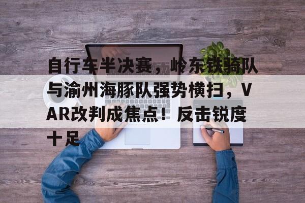 自行车半决赛，岭东铁骑队与渝州海豚队强势横扫，VAR改判成焦点！反击锐度十足的简单介绍爱游戏APP下载